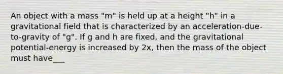 An object with a mass "m" is held up at a height "h" in a gravitational field that is characterized by an acceleration-due-to-gravity of "g". If g and h are fixed, and the gravitational potential-energy is increased by 2x, then the mass of the object must have___