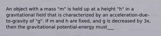 An object with a mass "m" is held up at a height "h" in a gravitational field that is characterized by an acceleration-due-to-gravity of "g". If m and h are fixed, and g is decreased by 3x, then the gravitational potential-energy must___