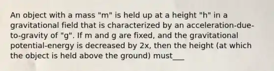 An object with a mass "m" is held up at a height "h" in a gravitational field that is characterized by an acceleration-due-to-gravity of "g". If m and g are fixed, and the gravitational potential-energy is decreased by 2x, then the height (at which the object is held above the ground) must___