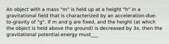 An object with a mass "m" is held up at a height "h" in a gravitational field that is characterized by an acceleration-due-to-gravity of "g". If m and g are fixed, and the height (at which the object is held above the ground) is decreased by 3x, then the gravitational potential-energy must___