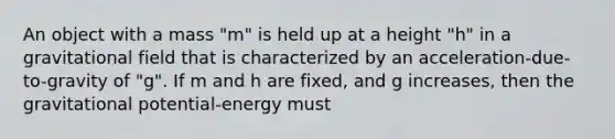 An object with a mass "m" is held up at a height "h" in a gravitational field that is characterized by an acceleration-due-to-gravity of "g". If m and h are fixed, and g increases, then the gravitational potential-energy must