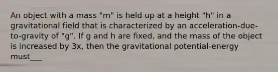 An object with a mass "m" is held up at a height "h" in a gravitational field that is characterized by an acceleration-due-to-gravity of "g". If g and h are fixed, and the mass of the object is increased by 3x, then the gravitational potential-energy must___