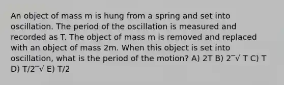 An object of mass m is hung from a spring and set into oscillation. The period of the oscillation is measured and recorded as T. The object of mass m is removed and replaced with an object of mass 2m. When this object is set into oscillation, what is the period of the motion? A) 2T B) 2‾√ T C) T D) T/2‾√ E) T/2