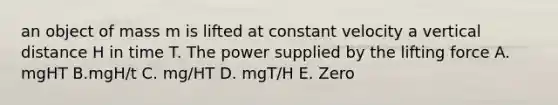 an object of mass m is lifted at constant velocity a vertical distance H in time T. The power supplied by the lifting force A. mgHT B.mgH/t C. mg/HT D. mgT/H E. Zero