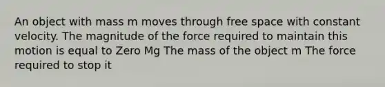 An object with mass m moves through free space with constant velocity. The magnitude of the force required to maintain this motion is equal to Zero Mg The mass of the object m The force required to stop it