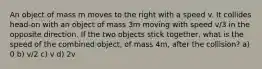 An object of mass m moves to the right with a speed v. It collides head-on with an object of mass 3m moving with speed v/3 in the opposite direction. If the two objects stick together, what is the speed of the combined object, of mass 4m, after the collision? a) 0 b) v/2 c) v d) 2v