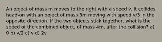 An object of mass m moves to the right with a speed v. It collides head-on with an object of mass 3m moving with speed v/3 in the opposite direction. If the two objects stick together, what is the speed of the combined object, of mass 4m, after the collision? a) 0 b) v/2 c) v d) 2v