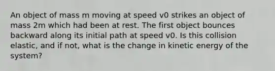 An object of mass m moving at speed v0 strikes an object of mass 2m which had been at rest. The first object bounces backward along its initial path at speed v0. Is this collision elastic, and if not, what is the change in kinetic energy of the system?