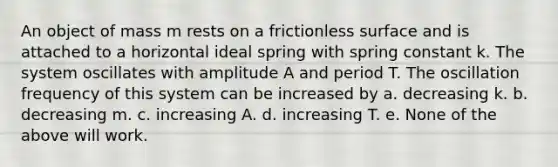 An object of mass m rests on a frictionless surface and is attached to a horizontal ideal spring with spring constant k. The system oscillates with amplitude A and period T. The oscillation frequency of this system can be increased by a. decreasing k. b. decreasing m. c. increasing A. d. increasing T. e. None of the above will work.