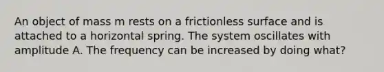 An object of mass m rests on a frictionless surface and is attached to a horizontal spring. The system oscillates with amplitude A. The frequency can be increased by doing what?