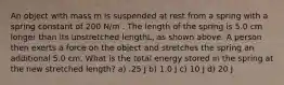 An object with mass m is suspended at rest from a spring with a spring constant of 200 N/m . The length of the spring is 5.0 cm longer than its unstretched lengthL, as shown above. A person then exerts a force on the object and stretches the spring an additional 5.0 cm. What is the total energy stored in the spring at the new stretched length? a) .25 J b) 1.0 J c) 10 J d) 20 J