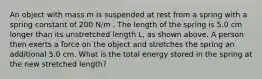 An object with mass m is suspended at rest from a spring with a spring constant of 200 N/m . The length of the spring is 5.0 cm longer than its unstretched length L, as shown above. A person then exerts a force on the object and stretches the spring an additional 5.0 cm. What is the total energy stored in the spring at the new stretched length?