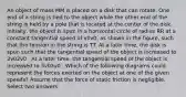 An object of mass MM is placed on a disk that can rotate. One end of a string is tied to the object while the other end of the string is held by a pole that is located at the center of the disk. Initially, the object is spun in a horizontal circle of radius RR at a constant tangential speed of v0v0, as shown in the figure, such that the tension in the string is TT. At a later time, the disk is spun such that the tangential speed of the object is increased to 2v02v0 . At a later time, the tangential speed of the object is increased to 3v03v0 . Which of the following diagrams could represent the forces exerted on the object at one of the given speeds? Assume that the force of static friction is negligible. Select two answers.