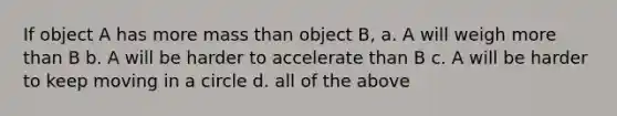 If object A has more mass than object B, a. A will weigh more than B b. A will be harder to accelerate than B c. A will be harder to keep moving in a circle d. all of the above