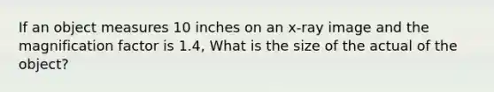 If an object measures 10 inches on an x-ray image and the magnification factor is 1.4, What is the size of the actual of the object?