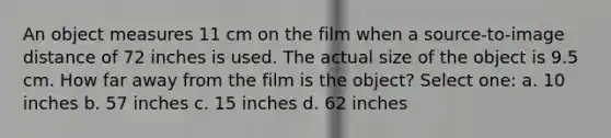 An object measures 11 cm on the film when a source-to-image distance of 72 inches is used. The actual size of the object is 9.5 cm. How far away from the film is the object? Select one: a. 10 inches b. 57 inches c. 15 inches d. 62 inches