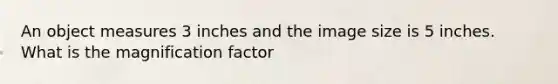 An object measures 3 inches and the image size is 5 inches. What is the magnification factor