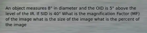 An object measures 8" in diameter and the OID is 5" above the level of the IR. If SID is 40" What is the magnification Factor (MF) of the image what is the size of the image what is the percent of the image