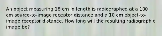 An object measuring 18 cm in length is radiographed at a 100 cm source-to-image receptor distance and a 10 cm object-to-image receptor distance. How long will the resulting radiographic image be?