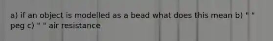 a) if an object is modelled as a bead what does this mean b) " " peg c) " " air resistance