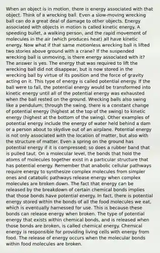 When an object is in motion, there is energy associated with that object. Think of a wrecking ball. Even a slow-moving wrecking ball can do a great deal of damage to other objects. Energy associated with objects in motion is called kinetic energy. A speeding bullet, a walking person, and the rapid movement of molecules in the air (which produces heat) all have kinetic energy. Now what if that same motionless wrecking ball is lifted two stories above ground with a crane? If the suspended wrecking ball is unmoving, is there energy associated with it? The answer is yes. The energy that was required to lift the wrecking ball did not disappear, but is now stored in the wrecking ball by virtue of its position and the force of gravity acting on it. This type of energy is called potential energy. If the ball were to fall, the potential energy would be transformed into kinetic energy until all of the potential energy was exhausted when the ball rested on the ground. Wrecking balls also swing like a pendulum; through the swing, there is a constant change of potential energy (highest at the top of the swing) to kinetic energy (highest at the bottom of the swing). Other examples of potential energy include the energy of water held behind a dam or a person about to skydive out of an airplane. Potential energy is not only associated with the location of matter, but also with the structure of matter. Even a spring on the ground has potential energy if it is compressed; so does a rubber band that is pulled taut. On a molecular level, the bonds that hold the atoms of molecules together exist in a particular structure that has potential energy. Remember that anabolic cellular pathways require energy to synthesize complex molecules from simpler ones and catabolic pathways release energy when complex molecules are broken down. The fact that energy can be released by the breakdown of certain chemical bonds implies that those bonds have potential energy. In fact, there is potential energy stored within the bonds of all the food molecules we eat, which is eventually harnessed for use. This is because these bonds can release energy when broken. The type of potential energy that exists within chemical bonds, and is released when those bonds are broken, is called chemical energy. Chemical energy is responsible for providing living cells with energy from food. The release of energy occurs when the molecular bonds within food molecules are broken.