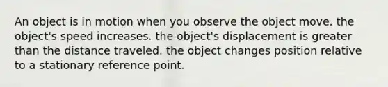 An object is in motion when you observe the object move. the object's speed increases. the object's displacement is greater than the distance traveled. the object changes position relative to a stationary reference point.