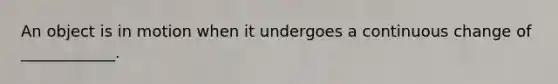 An object is in motion when it undergoes a continuous change of ____________.