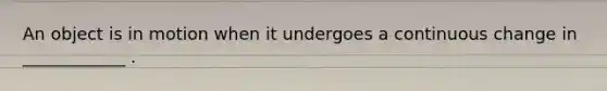 An object is in motion when it undergoes a continuous change in ____________ .