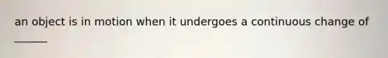 an object is in motion when it undergoes a continuous change of ______