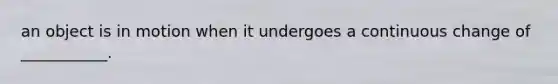 an object is in motion when it undergoes a continuous change of ___________.
