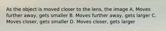 As the object is moved closer to the lens, the image A. Moves further away, gets smaller B. Moves further away, gets larger C. Moves closer, gets smaller D. Moves closer, gets larger