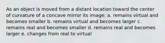 As an object is moved from a distant location toward the center of curvature of a concave mirror its image: a. remains virtual and becomes smaller b. remains virtual and becomes larger c. remains real and becomes smaller d. remains real and becomes larger e. changes from real to virtual