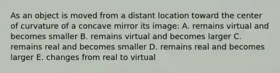 As an object is moved from a distant location toward the center of curvature of a concave mirror its image: A. remains virtual and becomes smaller B. remains virtual and becomes larger C. remains real and becomes smaller D. remains real and becomes larger E. changes from real to virtual