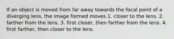 If an object is moved from far away towards the focal point of a diverging lens, the image formed moves 1. closer to the lens. 2. farther from the lens. 3. first closer, then farther from the lens. 4. first farther, then closer to the lens.