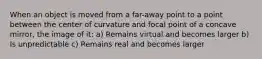 When an object is moved from a far-away point to a point between the center of curvature and focal point of a concave mirror, the image of it: a) Remains virtual and becomes larger b) Is unpredictable c) Remains real and becomes larger
