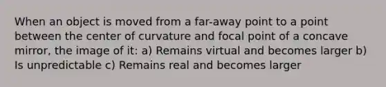 When an object is moved from a far-away point to a point between the center of curvature and focal point of a concave mirror, the image of it: a) Remains virtual and becomes larger b) Is unpredictable c) Remains real and becomes larger