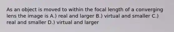 As an object is moved to within the focal length of a converging lens the image is A.) real and larger B.) virtual and smaller C.) real and smaller D.) virtual and larger