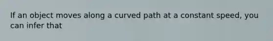 If an object moves along a curved path at a constant speed, you can infer that