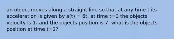 an object moves along a straight line so that at any time t its acceleration is given by a(t) = 6t. at time t=0 the objects velocity is 1- and the objects position is 7. what is the objects position at time t=2?