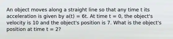 An object moves along a straight line so that any time t its acceleration is given by a(t) = 6t. At time t = 0, the object's velocity is 10 and the object's position is 7. What is the object's position at time t = 2?