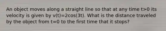 An object moves along a straight line so that at any time t>0 its velocity is given by v(t)=2cos(3t). What is the distance traveled by the object from t=0 to the first time that it stops?