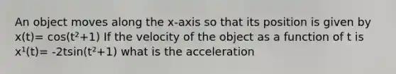 An object moves along the x-axis so that its position is given by x(t)= cos(t²+1) If the velocity of the object as a function of t is x¹(t)= -2tsin(t²+1) what is the acceleration