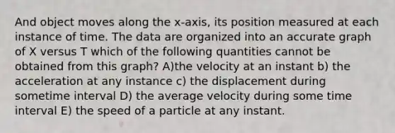 And object moves along the x-axis, its position measured at each instance of time. The data are organized into an accurate graph of X versus T which of the following quantities cannot be obtained from this graph? A)the velocity at an instant b) the acceleration at any instance c) the displacement during sometime interval D) the average velocity during some time interval E) the speed of a particle at any instant.