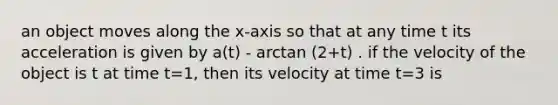 an object moves along the x-axis so that at any time t its acceleration is given by a(t) - arctan (2+t) . if the velocity of the object is t at time t=1, then its velocity at time t=3 is