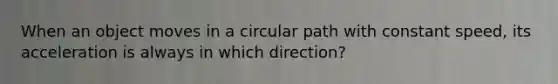 When an object moves in a circular path with constant speed, its acceleration is always in which direction?