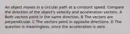 An object moves in a circular path at a constant speed. Compare the direction of the object's velocity and acceleration vectors. A Both vectors point in the same direction. B The vectors are perpendicular. C The vectors point in opposite directions. D The question is meaningless, since the acceleration is zero.