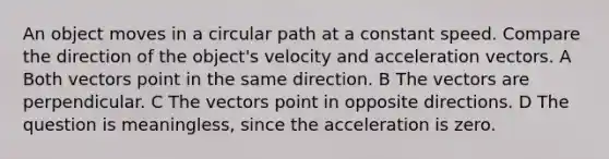 An object moves in a circular path at a constant speed. Compare the direction of the object's velocity and acceleration vectors. A Both vectors point in the same direction. B The vectors are perpendicular. C The vectors point in opposite directions. D The question is meaningless, since the acceleration is zero.