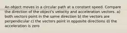 An object moves in a circular path at a constant speed. Compare the direction of the object's velocity and acceleration vectors. a) both vectors point in the same direction b) the vectors are perpendicular c) the vectors point in opposite directions d) the acceleration is zero