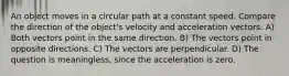 An object moves in a circular path at a constant speed. Compare the direction of the object's velocity and acceleration vectors. A) Both vectors point in the same direction. B) The vectors point in opposite directions. C) The vectors are perpendicular. D) The question is meaningless, since the acceleration is zero.