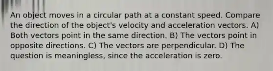 An object moves in a circular path at a constant speed. Compare the direction of the object's velocity and acceleration vectors. A) Both vectors point in the same direction. B) The vectors point in opposite directions. C) The vectors are perpendicular. D) The question is meaningless, since the acceleration is zero.